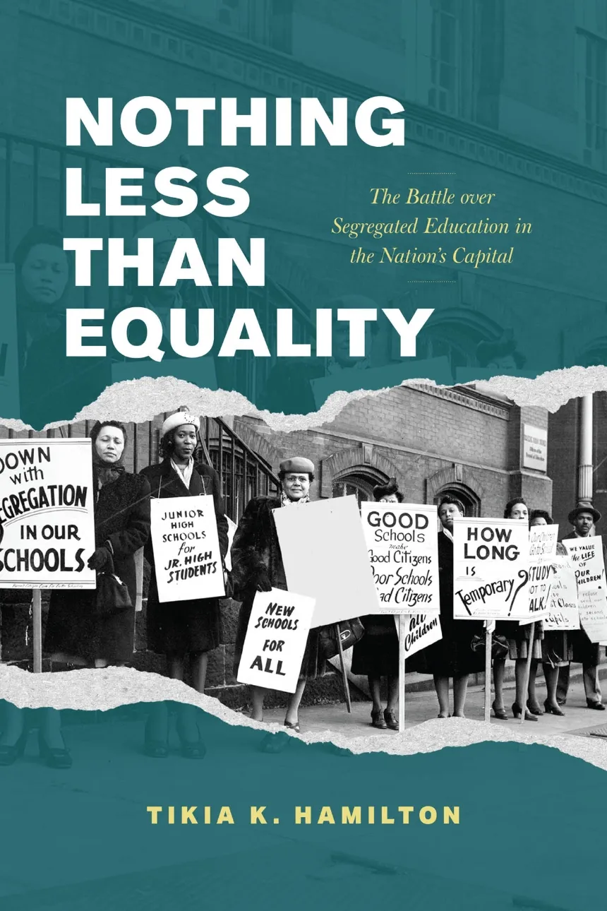 Book cover of Nothing Less Than Equality: The Battle over Segregated Education in the Nation’s Capital by Tikia K. Hamilton. The design features a teal overlay with a torn-paper effect revealing a black-and-white historical photograph of African American women protesting outside a school building. They hold signs reading “Down with Segregation in Our Schools,” “Junior High Schools for Jr. High Students,” “New Schools for All,” and “How Long Is Temporary?” The title appears in large white letters at the top, with the subtitle in smaller gold text, and the author’s name at the bottom.